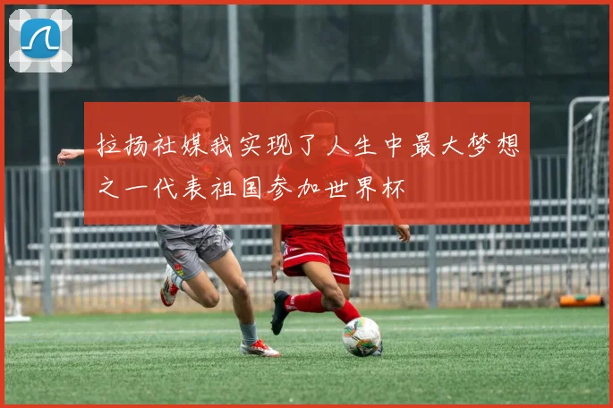 拉扬社媒我实现了人生中最大梦想之一代表祖国参加世界杯